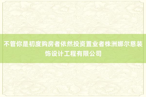 不管你是初度购房者依然投资置业者株洲娜尔慈装饰设计工程有限公司