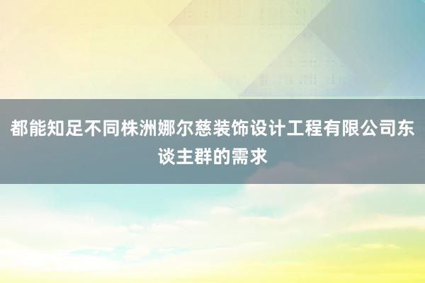都能知足不同株洲娜尔慈装饰设计工程有限公司东谈主群的需求
